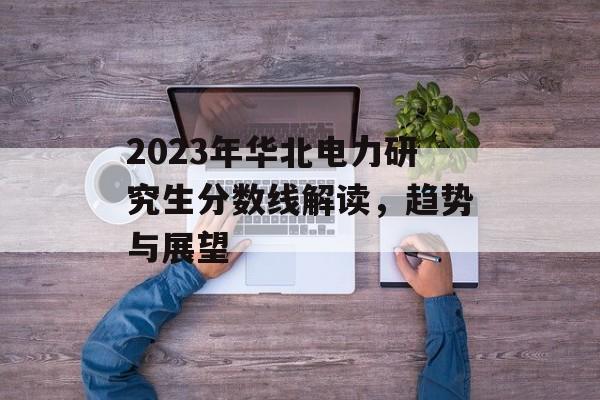 2023年华北电力研究生分数线解读，趋势与展望