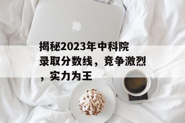 揭秘2023年中科院录取分数线，竞争激烈，实力为王