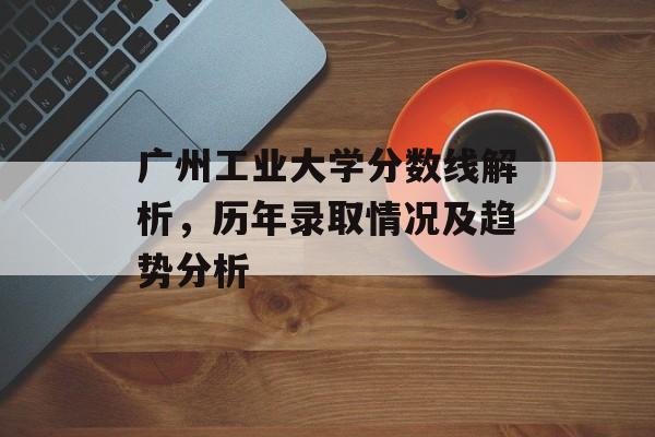 广州工业大学分数线解析，历年录取情况及趋势分析