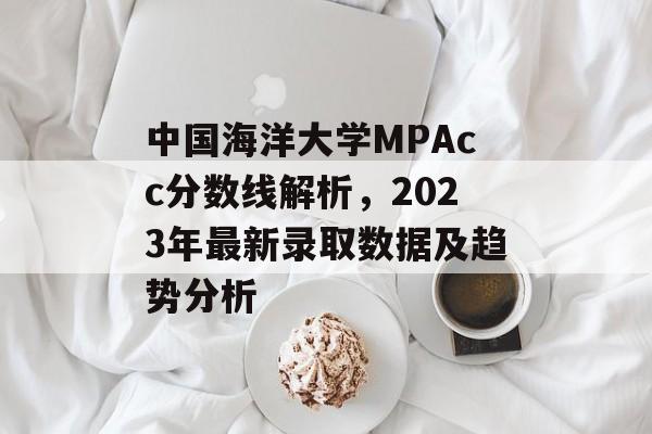 中国海洋大学MPAcc分数线解析，2023年最新录取数据及趋势分析
