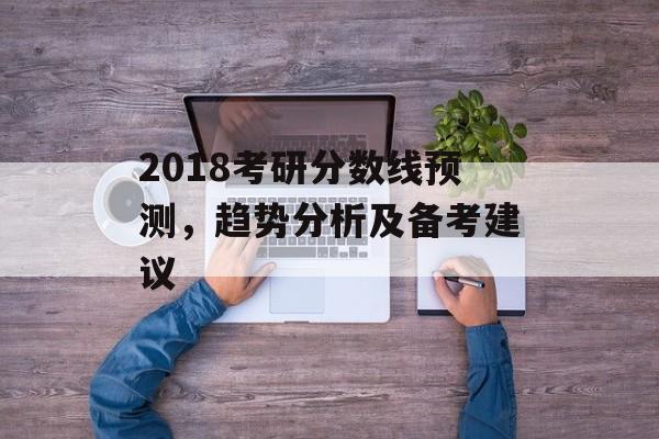 2018考研分数线预测，趋势分析及备考建议