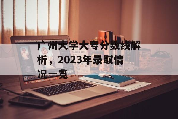 广州大学大专分数线解析，2023年录取情况一览