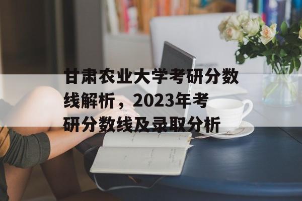甘肃农业大学考研分数线解析，2023年考研分数线及录取分析
