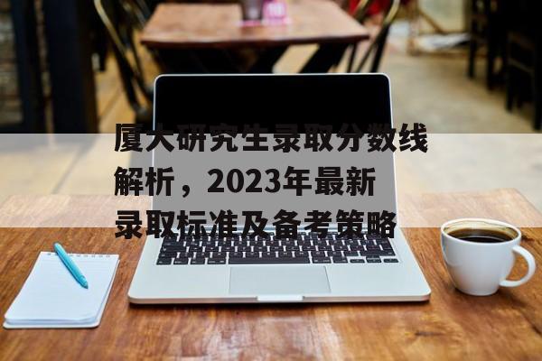 厦大研究生录取分数线解析，2023年最新录取标准及备考策略