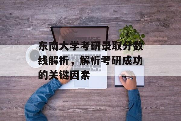 东南大学考研录取分数线解析，解析考研成功的关键因素