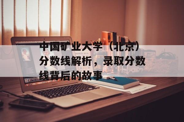 中国矿业大学(北京)分数线解析,录取分数线背后的故事 中国矿业大学(北京)分数线解析,录取分数线背后的故事