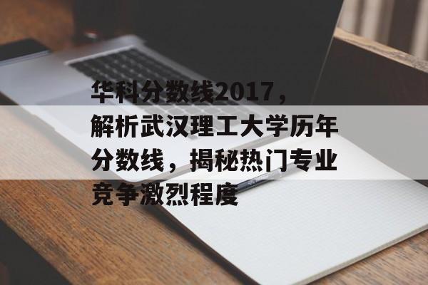 华科分数线2017,解析武汉理工大学历年分数线,揭秘热门专业竞争激烈程度 华科分数线2017,解析武汉理工大学历年分数线,揭秘热门专业竞争激烈程度