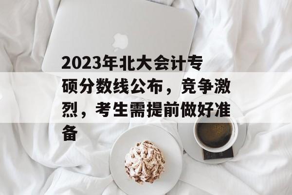 2023年北大会计专硕分数线公布，竞争激烈，考生需提前做好准备