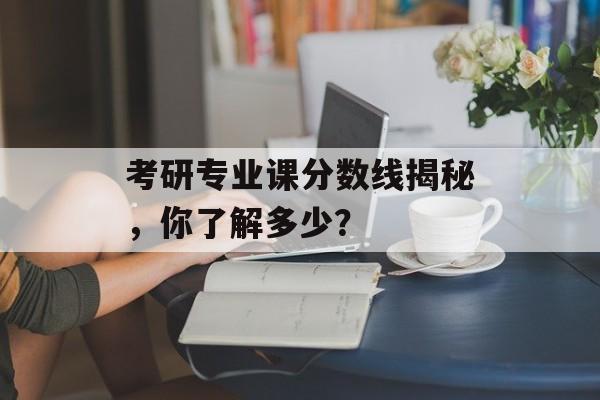 考研专业课分数线揭秘，你了解多少？