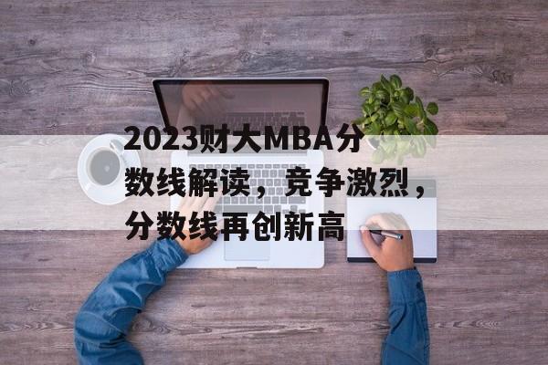 2023财大MBA分数线解读,竞争激烈,分数线再创新高 2023财大MBA分数线解读,竞争激烈,分数线再创新高