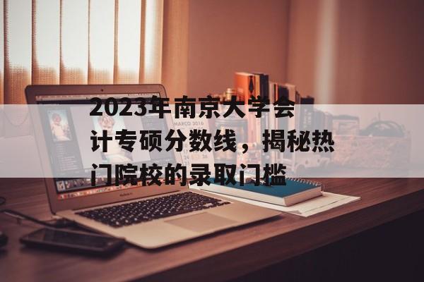2023年南京大学会计专硕分数线,揭秘热门院校的录取门槛 2023年南京大学会计专硕分数线,揭秘热门院校的录取门槛