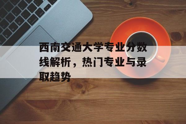西南交通大学专业分数线解析，热门专业与录取趋势