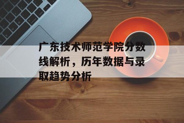 广东技术师范学院分数线解析，历年数据与录取趋势分析