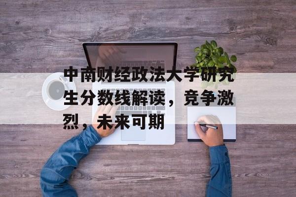 中南财经政法大学研究生分数线解读，竞争激烈，未来可期