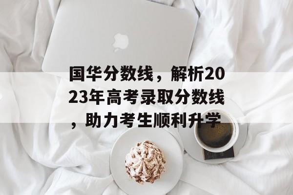 国华分数线，解析2023年高考录取分数线，助力考生顺利升学