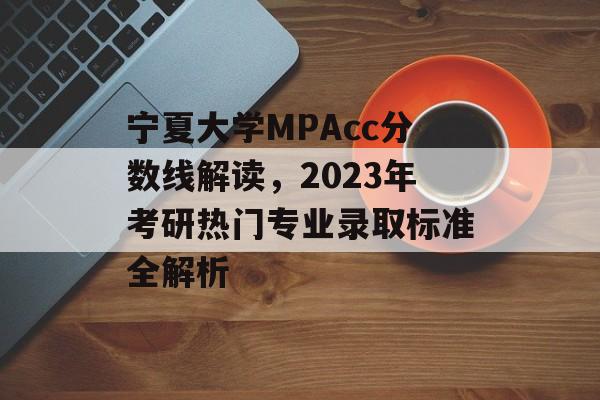 宁夏大学MPAcc分数线解读，2023年考研热门专业录取标准全解析