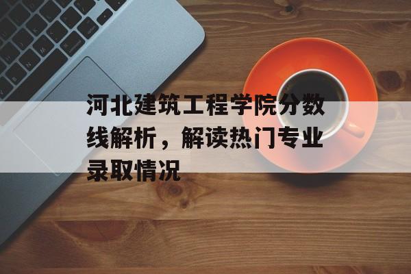 河北建筑工程学院分数线解析，解读热门专业录取情况