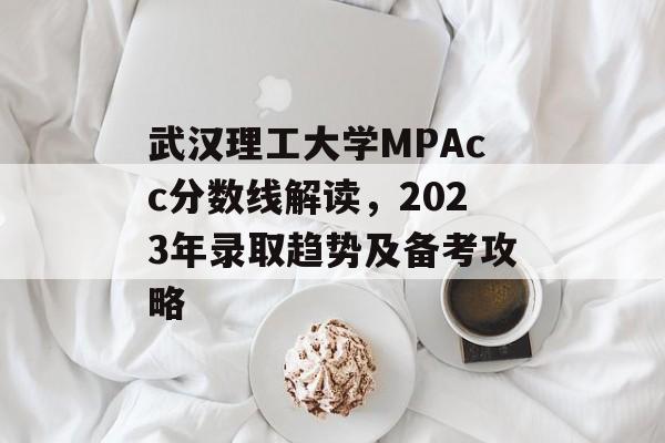 武汉理工大学MPAcc分数线解读，2023年录取趋势及备考攻略