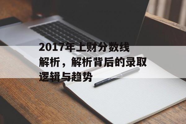 2017年上财分数线解析，解析背后的录取逻辑与趋势