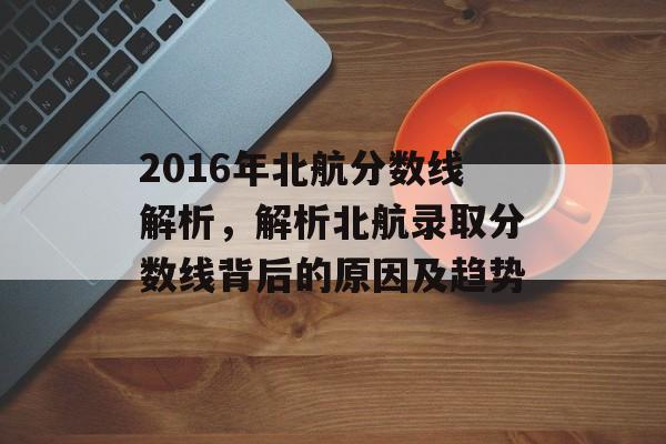 2016年北航分数线解析，解析北航录取分数线背后的原因及趋势