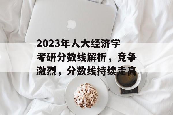 2023年人大经济学考研分数线解析，竞争激烈，分数线持续走高
