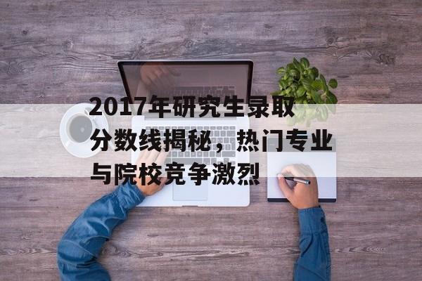 2017年研究生录取分数线揭秘，热门专业与院校竞争激烈
