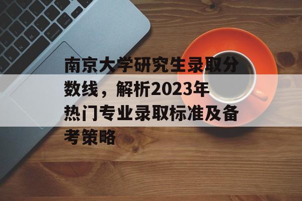 南京大学研究生录取分数线，解析2023年热门专业录取标准及备考策略