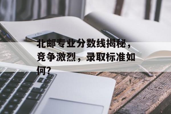 北邮专业分数线揭秘，竞争激烈，录取标准如何？