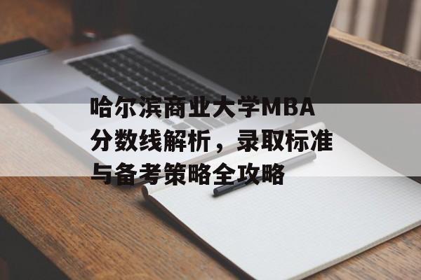 哈尔滨商业大学MBA分数线解析，录取标准与备考策略全攻略