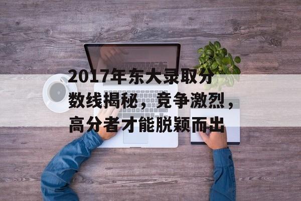 2017年东大录取分数线揭秘，竞争激烈，高分者才能脱颖而出