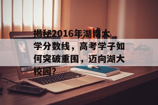 揭秘2016年湖南大学分数线,高考学子如何突破重围,迈向湖大校园? 揭秘2016年湖南大学分数线,高考学子如何突破重围,迈向湖大校园?