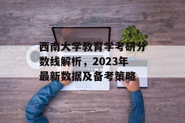 西南大学教育学考研分数线解析,2023年最新数据及备考策略 西南大学教育学考研分数线解析,2023年最新数据及备考策略