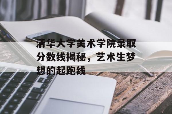 清华大学美术学院录取分数线揭秘，艺术生梦想的起跑线