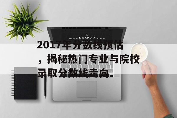 2017年分数线预估，揭秘热门专业与院校录取分数线走向