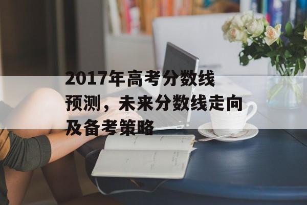 2017年高考分数线预测，未来分数线走向及备考策略