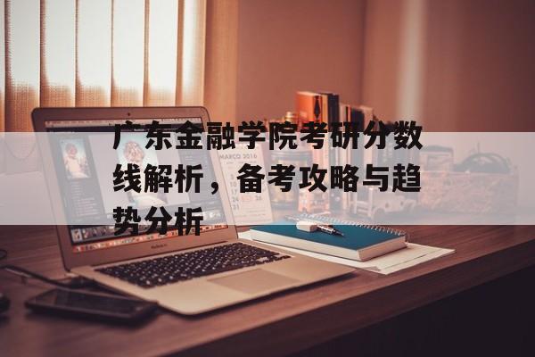 广东金融学院考研分数线解析，备考攻略与趋势分析