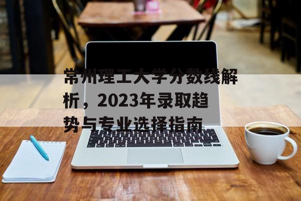 常州理工大学分数线解析，2023年录取趋势与专业选择指南
