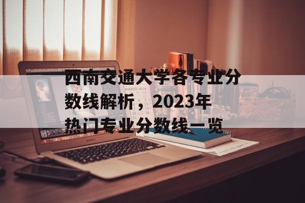 西南交通大学各专业分数线解析，2023年热门专业分数线一览