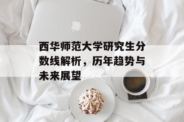西华师范大学研究生分数线解析，历年趋势与未来展望