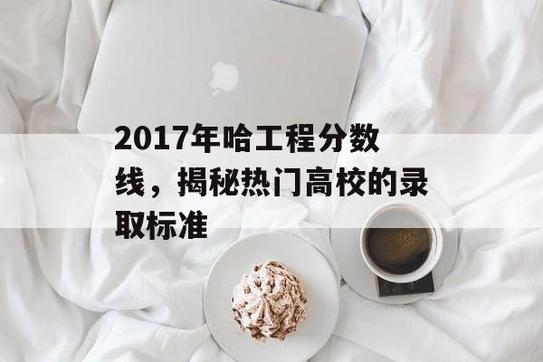 2017年哈工程分数线，揭秘热门高校的录取标准