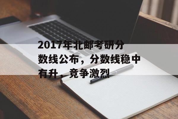 2017年北邮考研分数线公布，分数线稳中有升，竞争激烈