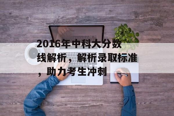 2016年中科大分数线解析，解析录取标准，助力考生冲刺