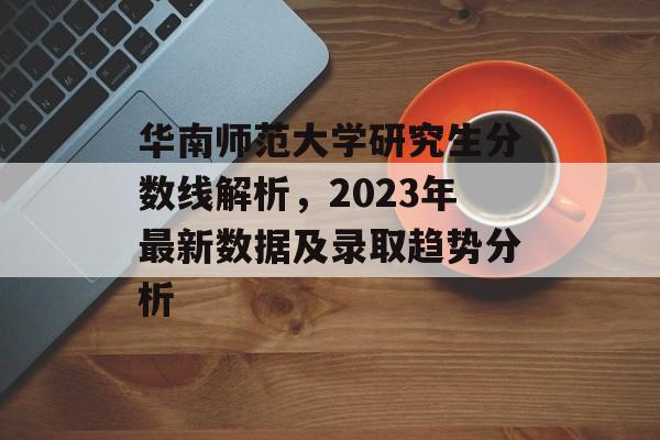 华南师范大学研究生分数线解析，2023年最新数据及录取趋势分析