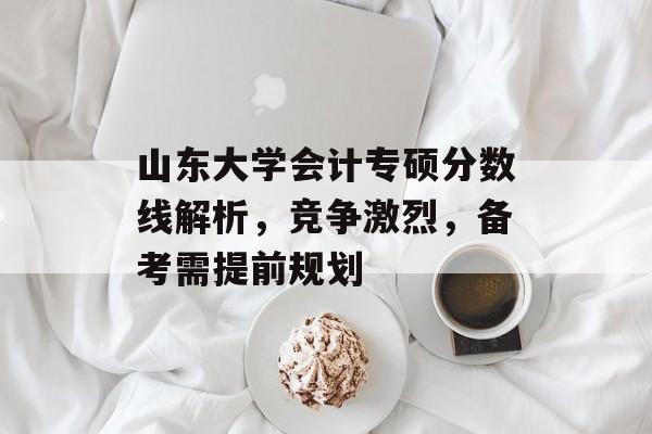 山东大学会计专硕分数线解析,竞争激烈,备考需提前规划 山东大学会计专硕分数线解析,竞争激烈,备考需提前规划