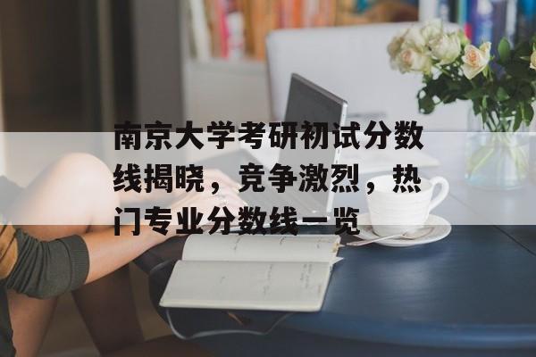 南京大学考研初试分数线揭晓，竞争激烈，热门专业分数线一览
