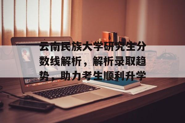 云南民族大学研究生分数线解析，解析录取趋势，助力考生顺利升学