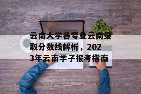 云南大学各专业云南录取分数线解析，2023年云南学子报考指南