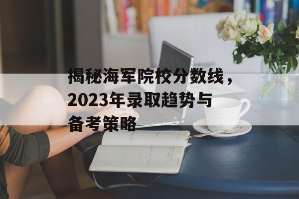 揭秘海军院校分数线，2023年录取趋势与备考策略
