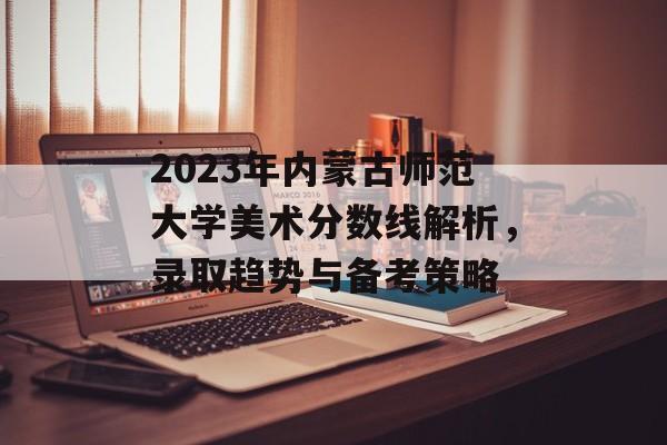 2023年内蒙古师范大学美术分数线解析，录取趋势与备考策略