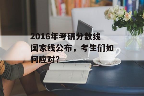2016年考研分数线国家线公布，考生们如何应对？
